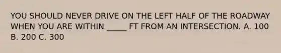 YOU SHOULD NEVER DRIVE ON THE LEFT HALF OF THE ROADWAY WHEN YOU ARE WITHIN _____ FT FROM AN INTERSECTION. A. 100 B. 200 C. 300