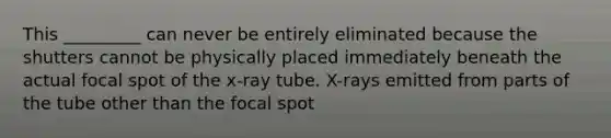 This _________ can never be entirely eliminated because the shutters cannot be physically placed immediately beneath the actual focal spot of the x-ray tube. X-rays emitted from parts of the tube other than the focal spot