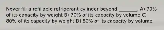 Never fill a refillable refrigerant cylinder beyond ________. A) 70% of its capacity by weight B) 70% of its capacity by volume C) 80% of its capacity by weight D) 80% of its capacity by volume