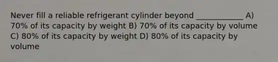 Never fill a reliable refrigerant cylinder beyond ____________ A) 70% of its capacity by weight B) 70% of its capacity by volume C) 80% of its capacity by weight D) 80% of its capacity by volume