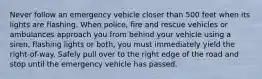 Never follow an emergency vehicle closer than 500 feet when its lights are flashing. When police, fire and rescue vehicles or ambulances approach you from behind your vehicle using a siren, flashing lights or both, you must immediately yield the right-of-way. Safely pull over to the right edge of the road and stop until the emergency vehicle has passed.