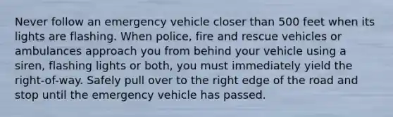 Never follow an emergency vehicle closer than 500 feet when its lights are flashing. When police, fire and rescue vehicles or ambulances approach you from behind your vehicle using a siren, flashing lights or both, you must immediately yield the right-of-way. Safely pull over to the right edge of the road and stop until the emergency vehicle has passed.