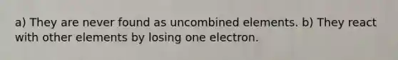 a) They are never found as uncombined elements. b) They react with other elements by losing one electron.