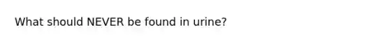 What should NEVER be found in urine?