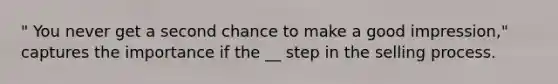 " You never get a second chance to make a good impression," captures the importance if the __ step in the selling process.