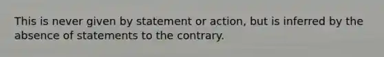 This is never given by statement or action, but is inferred by the absence of statements to the contrary.