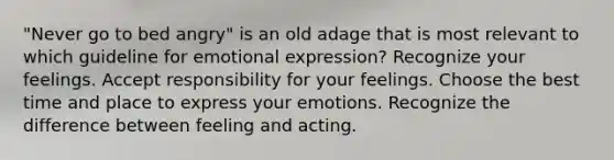 "Never go to bed angry" is an old adage that is most relevant to which guideline for emotional expression? Recognize your feelings. Accept responsibility for your feelings. Choose the best time and place to express your emotions. Recognize the difference between feeling and acting.