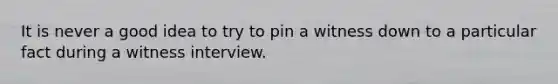 It is never a good idea to try to pin a witness down to a particular fact during a witness interview.