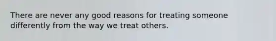 There are never any good reasons for treating someone differently from the way we treat others.