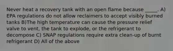 Never heat a recovery tank with an open flame because _____. A) EPA regulations do not allow reclaimers to accept visibly burned tanks B)The high temperature can cause the pressure relief valve to vent, the tank to explode, or the refrigerant to decompose C) SNAP regulations require extra clean-up of burnt refrigerant D) All of the above