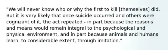 "We will never know who or why the first to kill [themselves] did. But it is very likely that once suicide occurred and others were cognizant of it, the act repeated - in part because the reasons and means would remain integral to the psychological and physical environment, and in part because animals and humans learn, to considerable extent, through imitation."