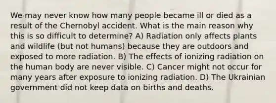 We may never know how many people became ill or died as a result of the Chernobyl accident. What is the main reason why this is so difficult to determine? A) Radiation only affects plants and wildlife (but not humans) because they are outdoors and exposed to more radiation. B) The effects of ionizing radiation on the human body are never visible. C) Cancer might not occur for many years after exposure to ionizing radiation. D) The Ukrainian government did not keep data on births and deaths.