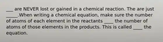 ___ are NEVER lost or gained in a chemical reaction. The are just _____.When writing a chemical equation, make sure the number of atoms of each element in the reactants ____ the number of atoms of those elements in the products. This is called ____ the equation.