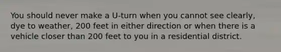 You should never make a U-turn when you cannot see clearly, dye to weather, 200 feet in either direction or when there is a vehicle closer than 200 feet to you in a residential district.