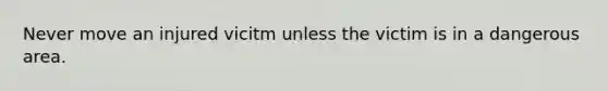 Never move an injured vicitm unless the victim is in a dangerous area.