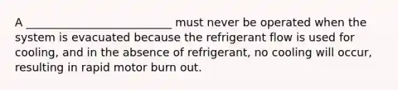 A __________________________ must never be operated when the system is evacuated because the refrigerant flow is used for cooling, and in the absence of refrigerant, no cooling will occur, resulting in rapid motor burn out.