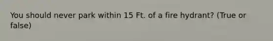 You should never park within 15 Ft. of a fire hydrant? (True or false)