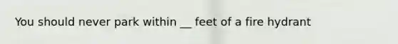 You should never park within __ feet of a fire hydrant