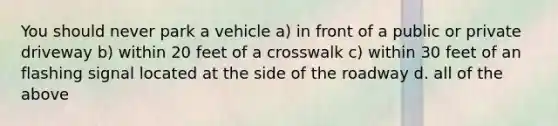 You should never park a vehicle a) in front of a public or private driveway b) within 20 feet of a crosswalk c) within 30 feet of an flashing signal located at the side of the roadway d. all of the above