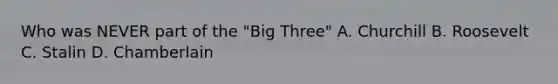 Who was NEVER part of the "Big Three" A. Churchill B. Roosevelt C. Stalin D. Chamberlain