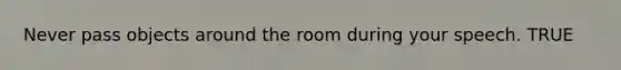 Never pass objects around the room during your speech. TRUE