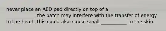 never place an AED pad directly on top of a _________ ____________. the patch may interfere with the transfer of energy to the heart. this could also cause small ___________ to the skin.