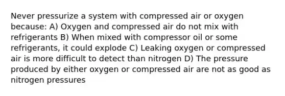 Never pressurize a system with compressed air or oxygen because: A) Oxygen and compressed air do not mix with refrigerants B) When mixed with compressor oil or some refrigerants, it could explode C) Leaking oxygen or compressed air is more difficult to detect than nitrogen D) The pressure produced by either oxygen or compressed air are not as good as nitrogen pressures