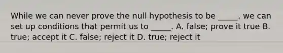 While we can never prove the null hypothesis to be _____, we can set up conditions that permit us to _____. A. false; prove it true B. true; accept it C. false; reject it D. true; reject it