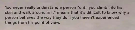 You never really understand a person "until you climb into his skin and walk around in it" means that it's difficult to know why a person behaves the way they do if you haven't experienced things from his point of view.