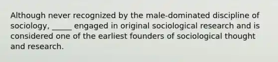 Although never recognized by the male-dominated discipline of sociology, _____ engaged in original sociological research and is considered one of the earliest founders of sociological thought and research.