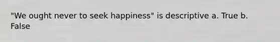 "We ought never to seek happiness" is descriptive a. True b. False