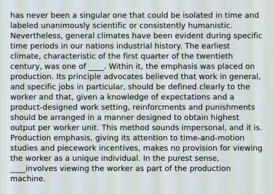 has never been a singular one that could be isolated in time and labeled unanimously scientific or consistently humanistic. Nevertheless, general climates have been evident during specific time periods in our nations industrial history. The earliest climate, characteristic of the first quarter of the twentieth century, was one of ____. Within it, the emphasis was placed on production. Its principle advocates believed that work in general, and specific jobs in particular, should be defined clearly to the worker and that, given a knowledge of expectations and a product-designed work setting, reinforcments and punishments should be arranged in a manner designed to obtain highest output per worker unit. This method sounds impersonal, and it is. Production emphasis, giving its attention to time-and-motion studies and piecework incentives, makes no provision for viewing the worker as a unique individual. In the purest sense, ____involves viewing the worker as part of the production machine.