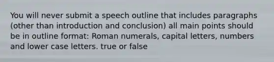 You will never submit a speech outline that includes paragraphs (other than introduction and conclusion) all main points should be in outline format: Roman numerals, capital letters, numbers and lower case letters. true or false