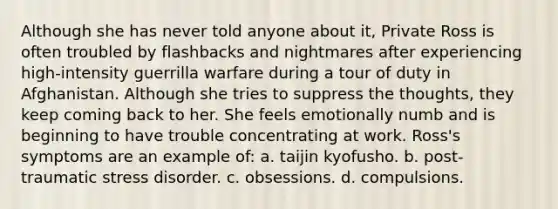 Although she has never told anyone about it, Private Ross is often troubled by flashbacks and nightmares after experiencing high-intensity guerrilla warfare during a tour of duty in Afghanistan. Although she tries to suppress the thoughts, they keep coming back to her. She feels emotionally numb and is beginning to have trouble concentrating at work. Ross's symptoms are an example of: a. taijin kyofusho. b. post-traumatic stress disorder. c. obsessions. d. compulsions.