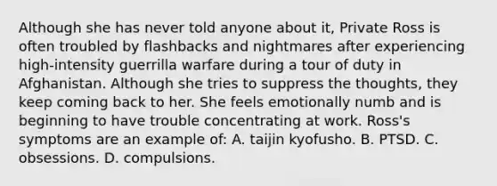 Although she has never told anyone about it, Private Ross is often troubled by flashbacks and nightmares after experiencing high-intensity guerrilla warfare during a tour of duty in Afghanistan. Although she tries to suppress the thoughts, they keep coming back to her. She feels emotionally numb and is beginning to have trouble concentrating at work. Ross's symptoms are an example of: A. taijin kyofusho. B. PTSD. C. obsessions. D. compulsions.