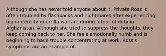 Although she has never told anyone about it, Private Ross is often troubled by flashbacks and nightmares after experiencing high-intensity guerrilla warfare during a tour of duty in Afghanistan. Although she tried to suppress the thoughts, they keep coming back to her. She feels emotionally numb and is beginning to have trouble concentrating at work. Ross's symptoms are an example of: