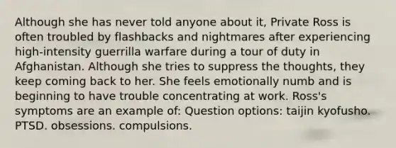 Although she has never told anyone about it, Private Ross is often troubled by flashbacks and nightmares after experiencing high-intensity guerrilla warfare during a tour of duty in Afghanistan. Although she tries to suppress the thoughts, they keep coming back to her. She feels emotionally numb and is beginning to have trouble concentrating at work. Ross's symptoms are an example of: Question options: taijin kyofusho. PTSD. obsessions. compulsions.