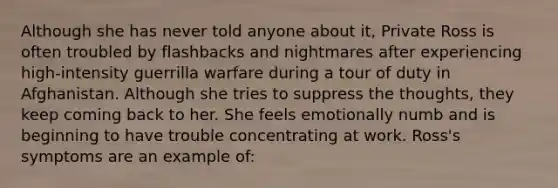 Although she has never told anyone about it, Private Ross is often troubled by flashbacks and nightmares after experiencing high-intensity guerrilla warfare during a tour of duty in Afghanistan. Although she tries to suppress the thoughts, they keep coming back to her. She feels emotionally numb and is beginning to have trouble concentrating at work. Ross's symptoms are an example of: