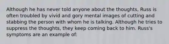 Although he has never told anyone about the thoughts, Russ is often troubled by vivid and gory mental images of cutting and stabbing the person with whom he is talking. Although he tries to suppress the thoughts, they keep coming back to him. Russ's symptoms are an example of: