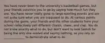 You have never been to the university's basketball games, but your friends convince you to go by saying how much fun they are. You have never really gone to large sporting events and are not quite sure what you are supposed to do. At various points during the game, your friends and the other students from your school collectively yell different chants, cheer, and clap. You do not know exactly what to do, but don't want to look foolish for being the only one seated and saying nothing, so you rely on ______________ to demonstrate what to do.