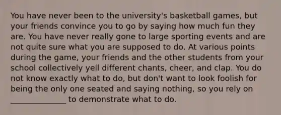 You have never been to the university's basketball games, but your friends convince you to go by saying how much fun they are. You have never really gone to large sporting events and are not quite sure what you are supposed to do. At various points during the game, your friends and the other students from your school collectively yell different chants, cheer, and clap. You do not know exactly what to do, but don't want to look foolish for being the only one seated and saying nothing, so you rely on ______________ to demonstrate what to do.