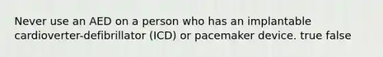 Never use an AED on a person who has an implantable cardioverter-defibrillator (ICD) or pacemaker device. true false