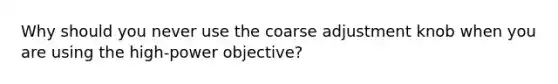 Why should you never use the coarse adjustment knob when you are using the high-power objective?