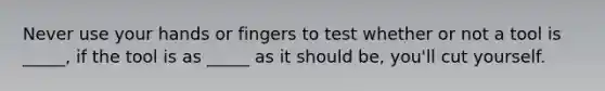 Never use your hands or fingers to test whether or not a tool is _____, if the tool is as _____ as it should be, you'll cut yourself.