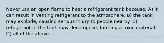 Never use an open flame to heat a refrigerant tank because: A) it can result in venting refrigerant to the atmosphere. B) the tank may explode, causing serious injury to people nearby. C) refrigerant in the tank may decompose, forming a toxic material. D) all of the above