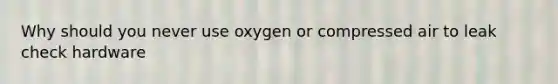 Why should you never use oxygen or compressed air to leak check hardware