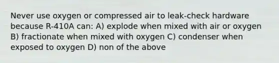 Never use oxygen or compressed air to leak-check hardware because R-410A can: A) explode when mixed with air or oxygen B) fractionate when mixed with oxygen C) condenser when exposed to oxygen D) non of the above