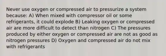 Never use oxygen or compressed air to pressurize a system because: A) When mixed with compressor oil or some refrigerants, it could explode B) Leaking oxygen or compressed air are more difficult to detect than nitrogen C) The pressures produced by either oxygen or compressed air are not as good as nitrogen pressures D) Oxygen and compressed air do not mix with refrigerants