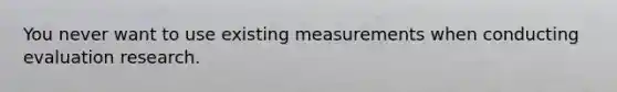 You never want to use existing measurements when conducting evaluation research.