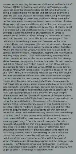 → never wrote anything but was very influential and had a lot of followers (Plato) Euthyphro: seer, diviner def Socrates seeks, universal, essential characteristics 1st def: what Euthyphro is doing, prosecuting the wrongdoer 2nd def: what's dear to the gods 3rd def: part of justice concerned with caring for the gods. 4th def: knowledge of power and sacrifice → Meno; the kind of def Socrates wants is always universal. Meno definition of virtue: Meno says that there are different virtues for men, women, and for children, slaves, the elderly, and so on. This, of course, is not a definition but a list of different kinds of virtue. In other words, Socrates is after the definitive characteristics of virtue in general. Meno makes a second attempt to define virtue: "What else" is it, he asks, but "to be able to rule over people?" This definition is immediately thrown out, however, as Socrates reminds Meno that ruling over others is not virtuous in slaves or children. Socrates and Meno agree- "justice is virtue." Socrates: "There are many other virtues," he says, and he goes on to list some of them ("courage...moderation, wisdom, and munificence, and very many others"). This third attempt by Meno to define virtue contains, of course, the same mistake as his first attempt. Meno, however, simply asks Socrates to answer his own question and define "shape" and "color" himself, so that Meno will have an example to follow in defining virtue. RARE! Socrates defines shape as "that which limits a solid; in a word, a shape is the limit of a solid." Then, after chastising Meno for ordering him around, Socrates proceeds to define color "after the manner of Gorgias" (rather than after his own manner, in which he defined shape). He mentions Empedocles' concept of effluvia, those elements that travel into us via our sense organs and allow us to sense the external world. Using this concept, Socrates defines color as "an effluvium from shapes which fits the sight and is perceived." The main contrast highlighted here is between Socrates' simple, direct account and the "theatrical" accounts of Gorgias and the Sophists (which are full of high-flown theories and quotations). In return for these definitions, Meno makes a fourth attempt at defining virtue: using a literary quote (in true Sophist style), he says that virtue is "to desire beautiful things and and have the power to acquire them." Socrates points out that some men desire bad things, and further that they do not know these things to be bad (since no one desires what will harm them). Meno's most recent definition, then, amounts to virtue as "the power of securing good things." Even this is not enough for Socrates, however, who points out that the acquisition of good things is only good if it is done "justly and piously" (otherwise such acquisition is "wickedness"). But now Socrates and Meno are back to square one, Plato is also showing us that a definition cannot contain the term to be defined--one cannot give a definition of virtue as "virtue" or as "that which is a part of virtue." Socrates calls Meno a torpedo fish and the dialogue ends in aporia. → diff between virtue and right opinion → someone who knows how to get to point A but cannot tell you exactly how to get to point A. Knowledge is tied down, firm.